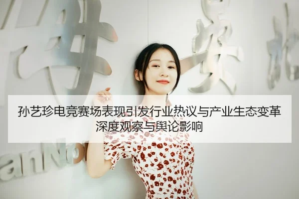 孙艺珍电竞赛场表现引发行业热议与产业生态变革深度观察与舆论影响